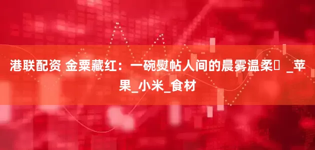 港联配资 金粟藏红：一碗熨帖人间的晨雾温柔​_苹果_小米_食材