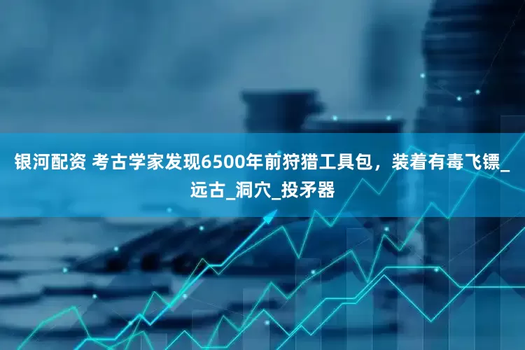 银河配资 考古学家发现6500年前狩猎工具包，装着有毒飞镖_远古_洞穴_投矛器