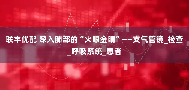 联丰优配 深入肺部的“火眼金睛”——支气管镜_检查_呼吸系统_患者