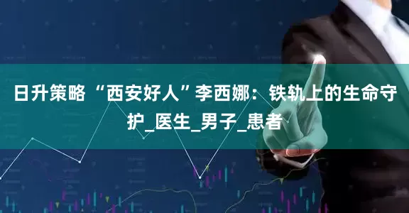 日升策略 “西安好人”李西娜：铁轨上的生命守护_医生_男子_患者