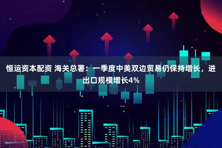 恒运资本配资 海关总署：一季度中美双边贸易仍保持增长，进出口规模增长4%