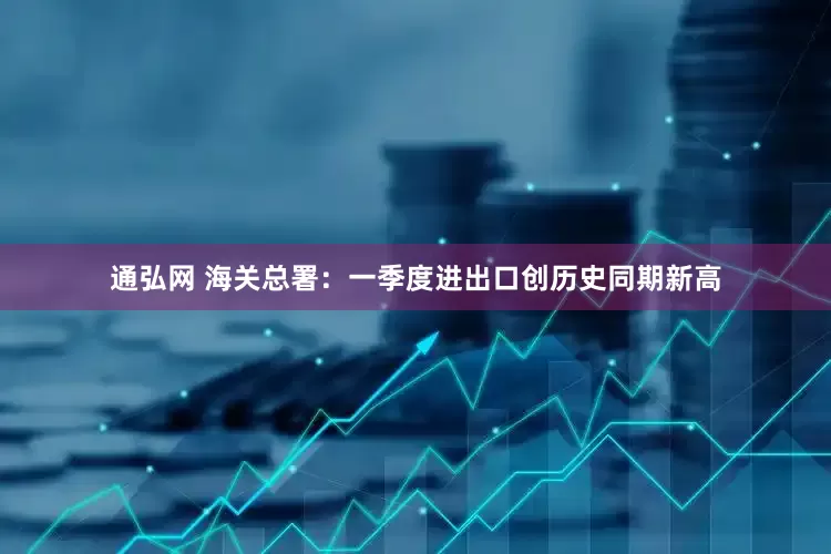 通弘网 海关总署：一季度进出口创历史同期新高