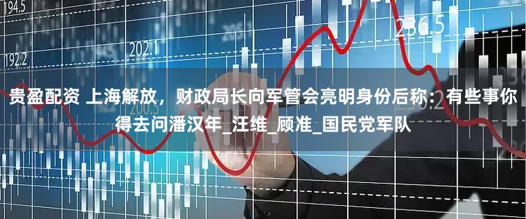 贵盈配资 上海解放，财政局长向军管会亮明身份后称：有些事你得去问潘汉年_汪维_顾准_国民党军队