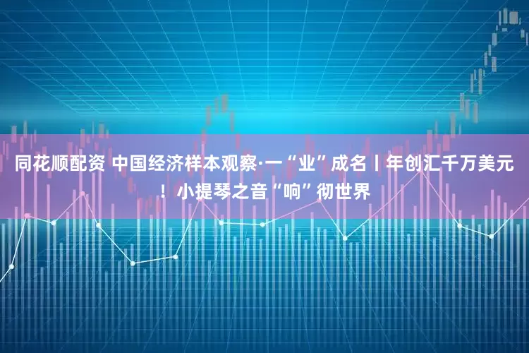 同花顺配资 中国经济样本观察·一“业”成名丨年创汇千万美元！小提琴之音“响”彻世界