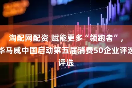 淘配网配资 赋能更多“领跑者”，毕马威中国启动第五届消费50企业评选