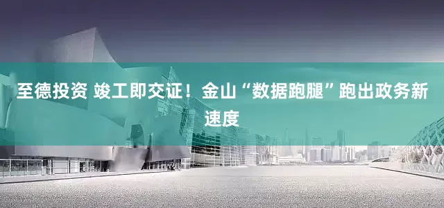 至德投资 竣工即交证！金山“数据跑腿”跑出政务新速度