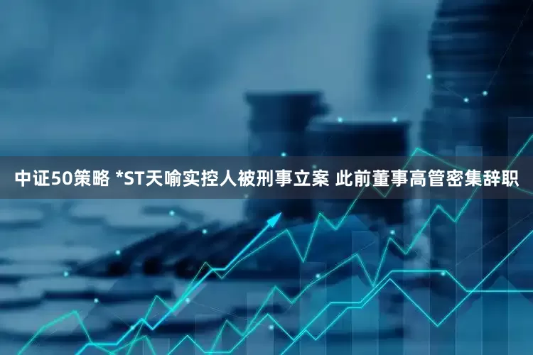 中证50策略 *ST天喻实控人被刑事立案 此前董事高管密集辞职