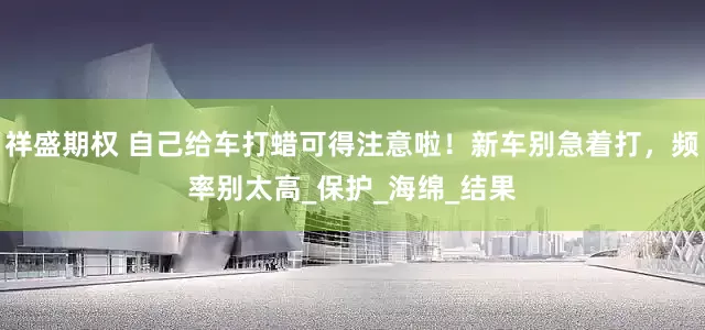 祥盛期权 自己给车打蜡可得注意啦！新车别急着打，频率别太高_保护_海绵_结果
