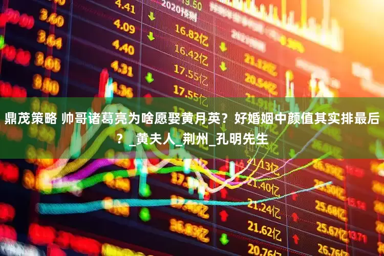 鼎茂策略 帅哥诸葛亮为啥愿娶黄月英？好婚姻中颜值其实排最后？_黄夫人_荆州_孔明先生