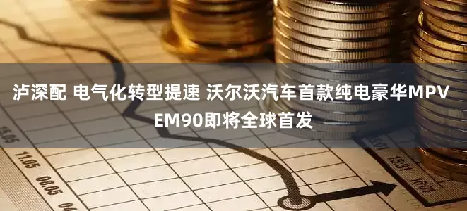 泸深配 电气化转型提速 沃尔沃汽车首款纯电豪华MPV EM90即将全球首发