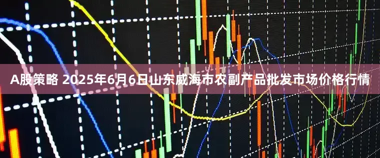 A股策略 2025年6月6日山东威海市农副产品批发市场价格行情