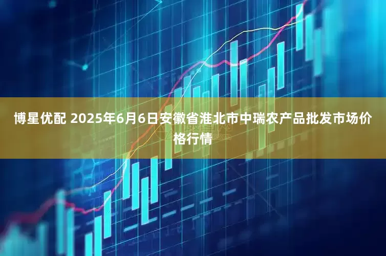 博星优配 2025年6月6日安徽省淮北市中瑞农产品批发市场价格行情