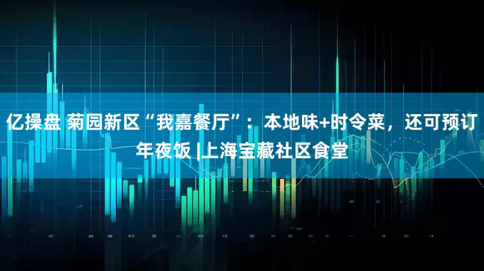 亿操盘 菊园新区“我嘉餐厅”：本地味+时令菜，还可预订年夜饭 |上海宝藏社区食堂