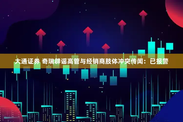 大通证券 奇瑞辟谣高管与经销商肢体冲突传闻：已报警