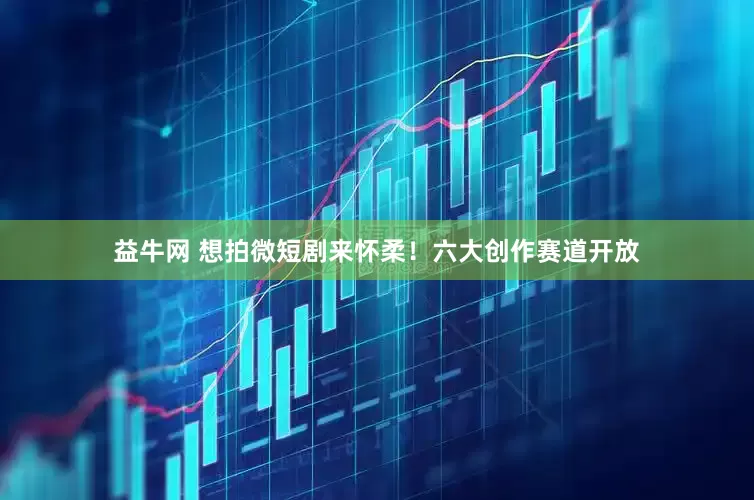 益牛网 想拍微短剧来怀柔！六大创作赛道开放