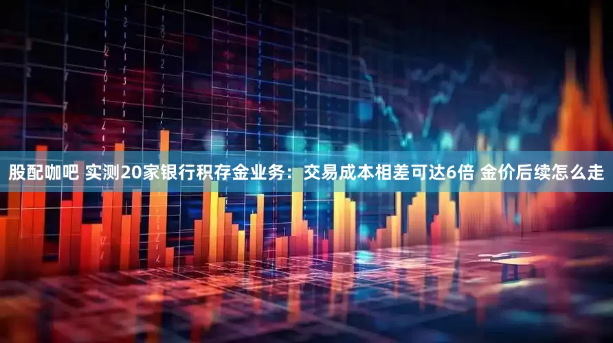 股配咖吧 实测20家银行积存金业务：交易成本相差可达6倍 金价后续怎么走
